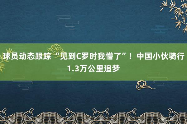 球员动态跟踪 “见到C罗时我懵了”！中国小伙骑行1.3万公里追梦