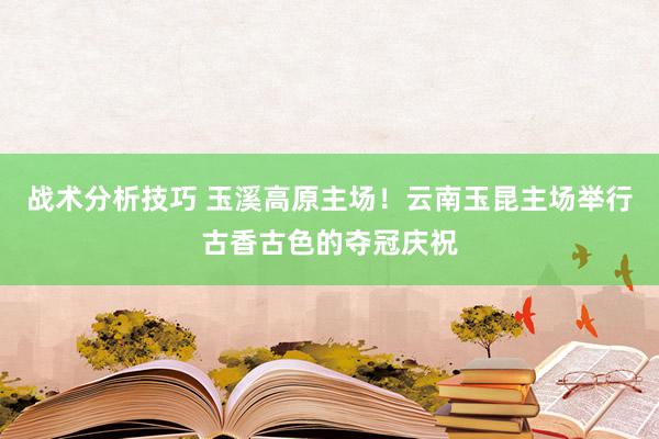 战术分析技巧 玉溪高原主场！云南玉昆主场举行古香古色的夺冠庆祝