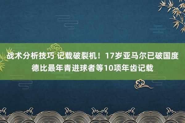 战术分析技巧 记载破裂机！17岁亚马尔已破国度德比最年青进球者等10项年齿记载