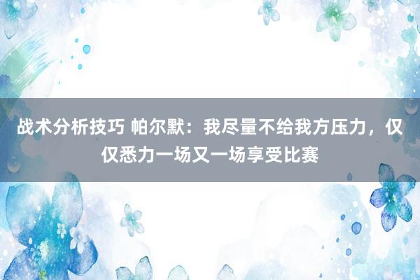 战术分析技巧 帕尔默：我尽量不给我方压力，仅仅悉力一场又一场享受比赛