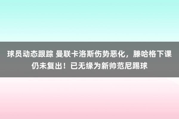 球员动态跟踪 曼联卡洛斯伤势恶化，滕哈格下课仍未复出！已无缘为新帅范尼踢球