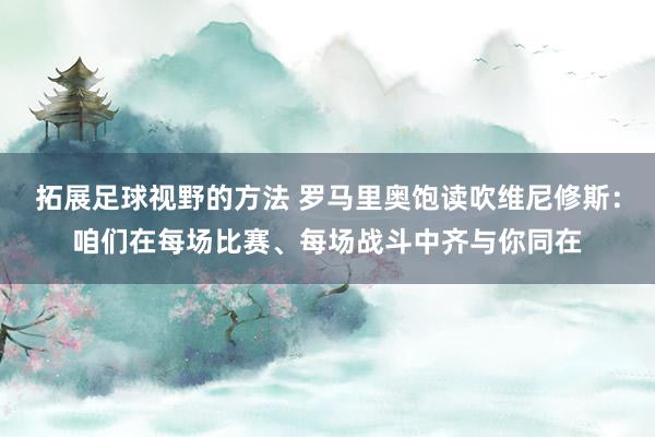 拓展足球视野的方法 罗马里奥饱读吹维尼修斯：咱们在每场比赛、每场战斗中齐与你同在