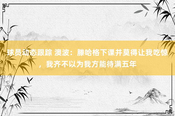 球员动态跟踪 澳波：滕哈格下课并莫得让我吃惊，我齐不以为我方能待满五年