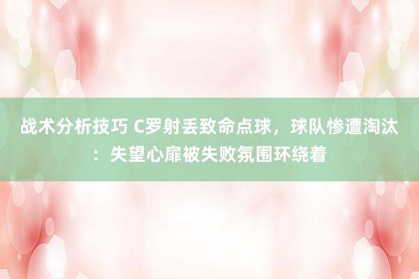 战术分析技巧 C罗射丢致命点球，球队惨遭淘汰：失望心扉被失败氛围环绕着