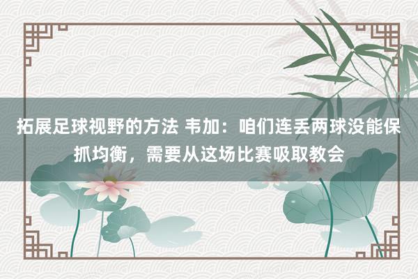 拓展足球视野的方法 韦加：咱们连丢两球没能保抓均衡，需要从这场比赛吸取教会