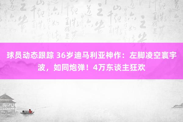 球员动态跟踪 36岁迪马利亚神作：左脚凌空寰宇波，如同炮弹！4万东谈主狂欢