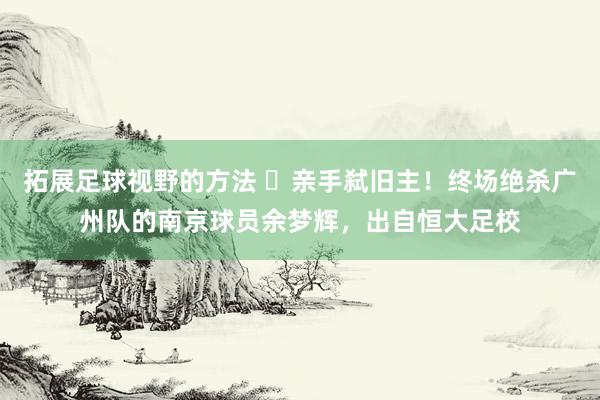 拓展足球视野的方法 ️亲手弑旧主！终场绝杀广州队的南京球员余梦辉，出自恒大足校