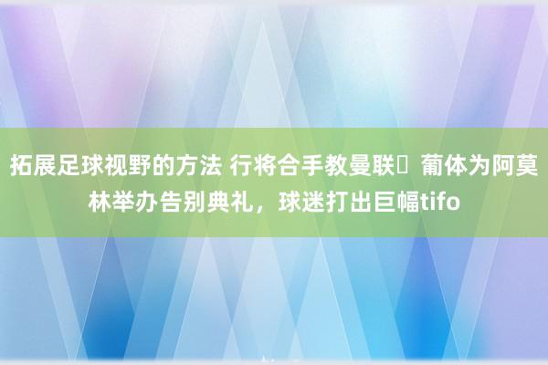 拓展足球视野的方法 行将合手教曼联❤葡体为阿莫林举办告别典礼，球迷打出巨幅tifo