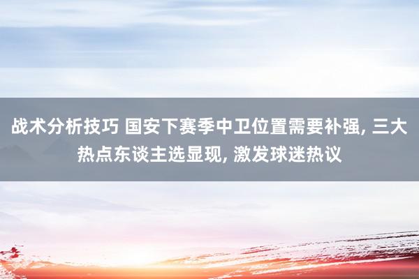 战术分析技巧 国安下赛季中卫位置需要补强, 三大热点东谈主选显现, 激发球迷热议