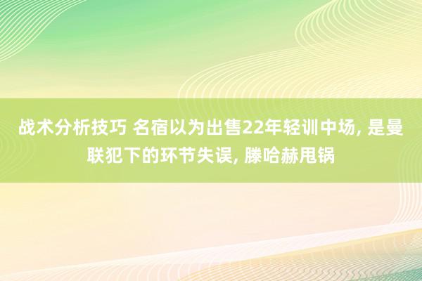 战术分析技巧 名宿以为出售22年轻训中场, 是曼联犯下的环节失误, 滕哈赫甩锅