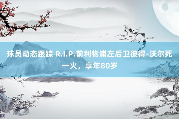 球员动态跟踪 R.I.P.前利物浦左后卫彼得-沃尔死一火，享年80岁