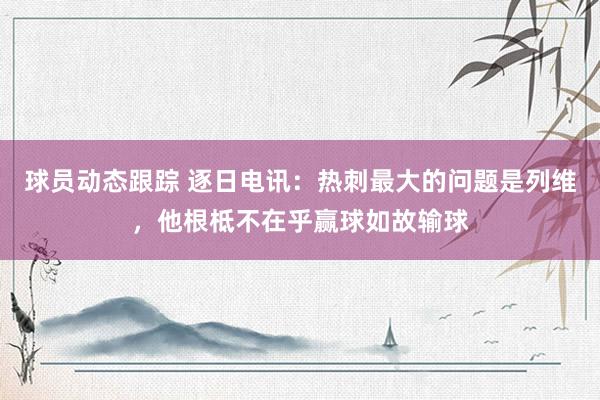 球员动态跟踪 逐日电讯：热刺最大的问题是列维，他根柢不在乎赢球如故输球