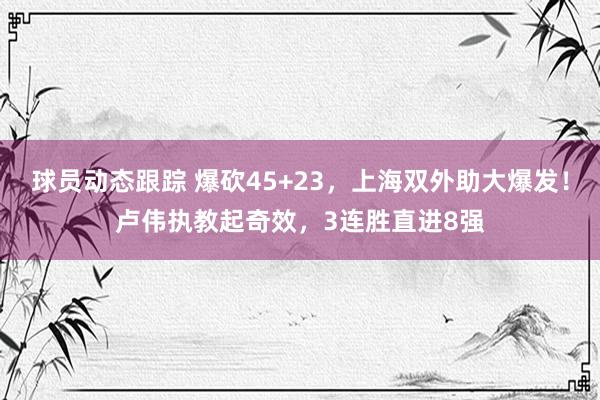 球员动态跟踪 爆砍45+23，上海双外助大爆发！卢伟执教起奇效，3连胜直进8强