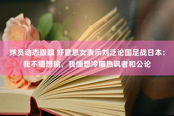 球员动态跟踪 好意思女表示刘泛论国足战日本：我不缅想输，我缅想冷嘲热讽者和公论