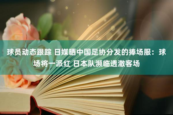 球员动态跟踪 日媒晒中国足协分发的捧场服：球场将一派红 日本队濒临透澈客场