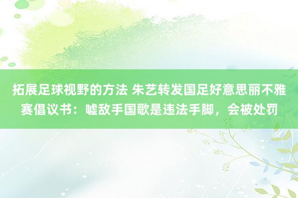 拓展足球视野的方法 朱艺转发国足好意思丽不雅赛倡议书：嘘敌手国歌是违法手脚，会被处罚