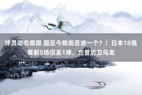 球员动态跟踪 国足今晚能否进一个？！日本18强赛前5场仅丢1球，也曾后卫乌龙