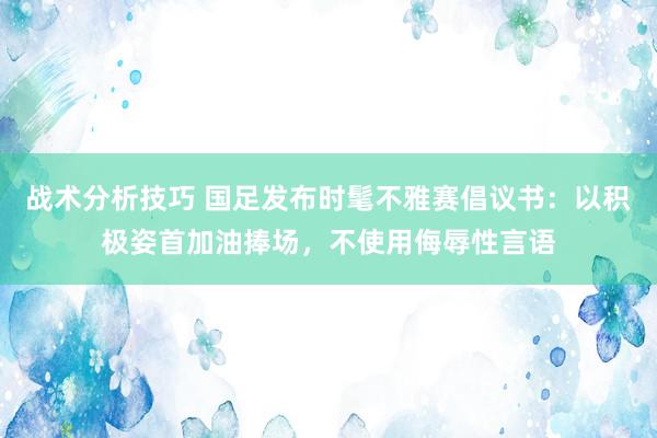 战术分析技巧 国足发布时髦不雅赛倡议书：以积极姿首加油捧场，不使用侮辱性言语