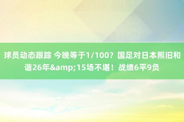 球员动态跟踪 今晚等于1/100？国足对日本照旧和谐26年&15场不堪！战绩6平9负