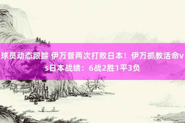 球员动态跟踪 伊万曾两次打败日本！伊万抓教活命vs日本战绩：6战2胜1平3负