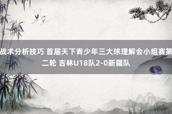 战术分析技巧 首届天下青少年三大球理解会小组赛第二轮 吉林U18队2-0新疆队