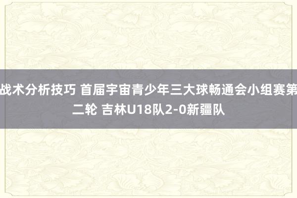 战术分析技巧 首届宇宙青少年三大球畅通会小组赛第二轮 吉林U18队2-0新疆队