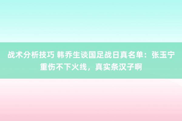 战术分析技巧 韩乔生谈国足战日真名单：张玉宁重伤不下火线，真实条汉子啊