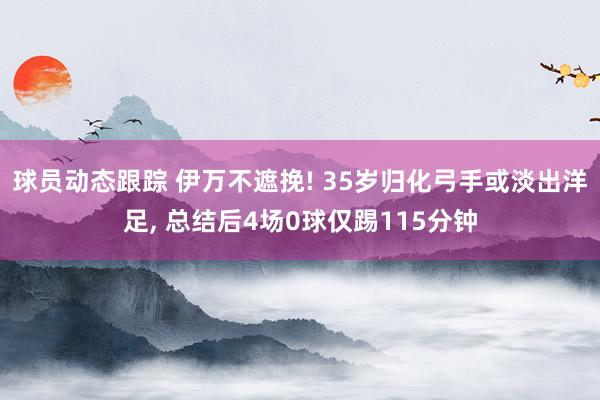 球员动态跟踪 伊万不遮挽! 35岁归化弓手或淡出洋足, 总结后4场0球仅踢115分钟