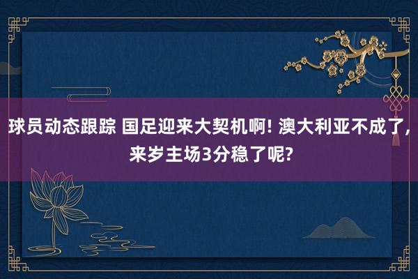 球员动态跟踪 国足迎来大契机啊! 澳大利亚不成了, 来岁主场3分稳了呢?