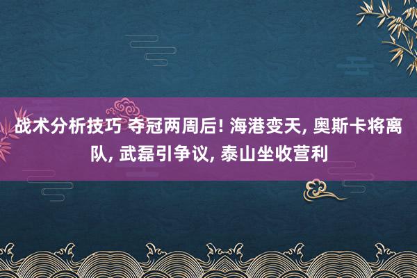 战术分析技巧 夺冠两周后! 海港变天, 奥斯卡将离队, 武磊引争议, 泰山坐收营利