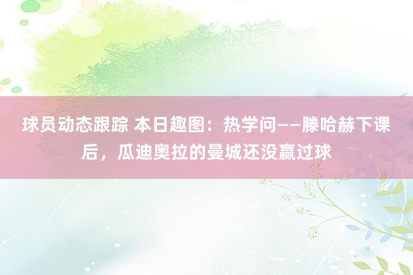 球员动态跟踪 本日趣图：热学问——滕哈赫下课后，瓜迪奥拉的曼城还没赢过球