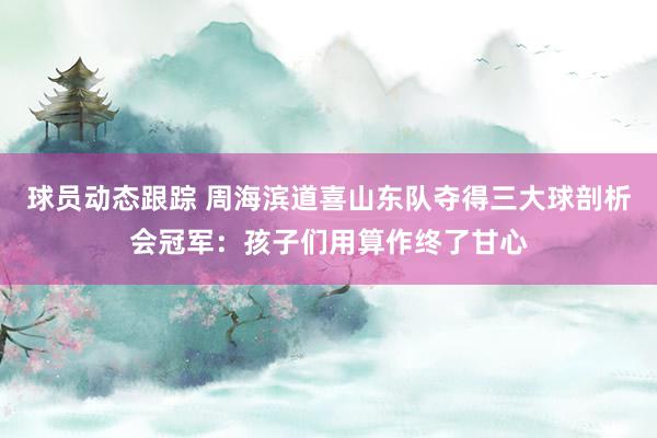 球员动态跟踪 周海滨道喜山东队夺得三大球剖析会冠军：孩子们用算作终了甘心