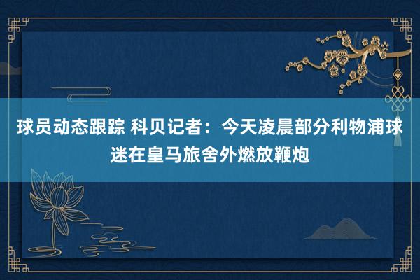 球员动态跟踪 科贝记者：今天凌晨部分利物浦球迷在皇马旅舍外燃放鞭炮