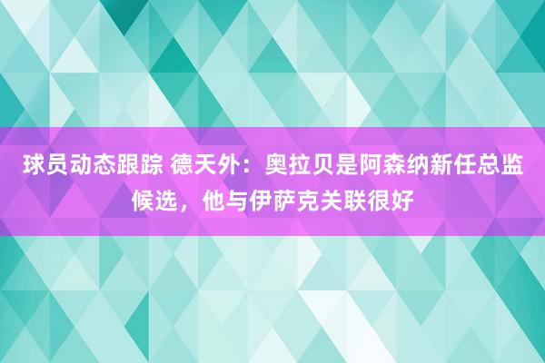 球员动态跟踪 德天外：奥拉贝是阿森纳新任总监候选，他与伊萨克关联很好