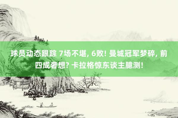 球员动态跟踪 7场不堪, 6败! 曼城冠军梦碎, 前四成奢想? 卡拉格惊东谈主臆测!