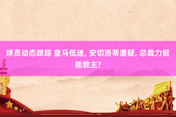 球员动态跟踪 皇马低迷, 安切洛蒂遭疑, 总裁力挺能救主?