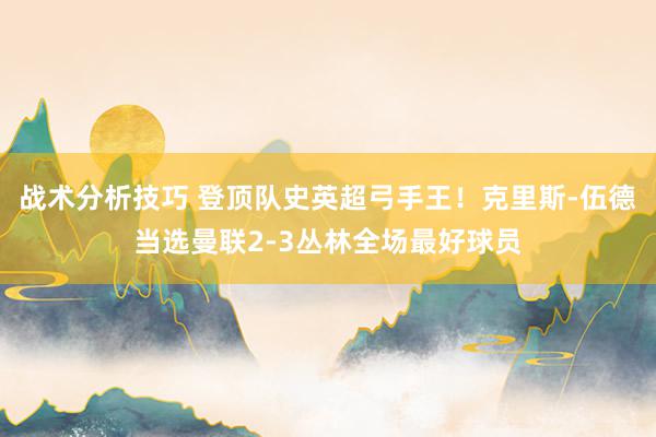 战术分析技巧 登顶队史英超弓手王！克里斯-伍德当选曼联2-3丛林全场最好球员