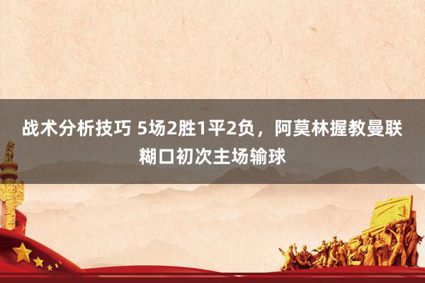 战术分析技巧 5场2胜1平2负，阿莫林握教曼联糊口初次主场输球