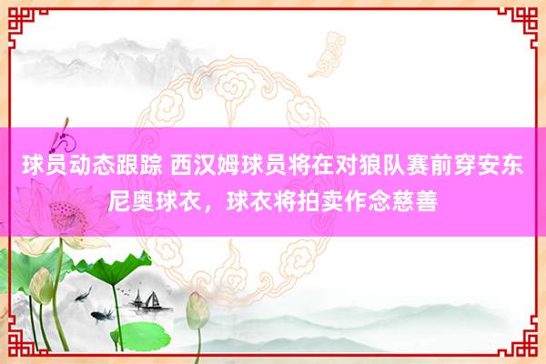 球员动态跟踪 西汉姆球员将在对狼队赛前穿安东尼奥球衣，球衣将拍卖作念慈善