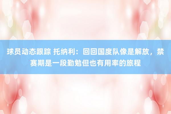 球员动态跟踪 托纳利：回回国度队像是解放，禁赛期是一段勤勉但也有用率的旅程