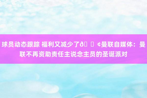 球员动态跟踪 福利又减少了😢曼联自媒体：曼联不再资助责任主说念主员的圣诞派对