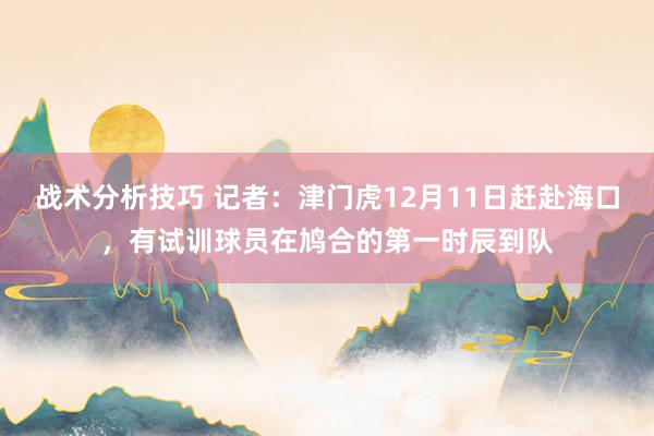 战术分析技巧 记者：津门虎12月11日赶赴海口，有试训球员在鸠合的第一时辰到队