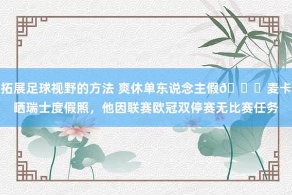 拓展足球视野的方法 爽休单东说念主假😀麦卡晒瑞士度假照，他因联赛欧冠双停赛无比赛任务