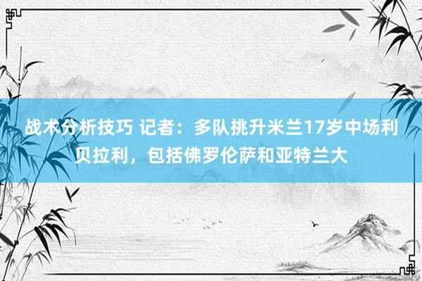 战术分析技巧 记者：多队挑升米兰17岁中场利贝拉利，包括佛罗伦萨和亚特兰大