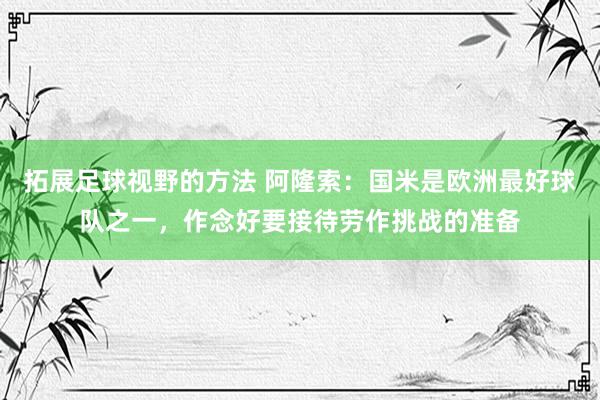 拓展足球视野的方法 阿隆索：国米是欧洲最好球队之一，作念好要接待劳作挑战的准备