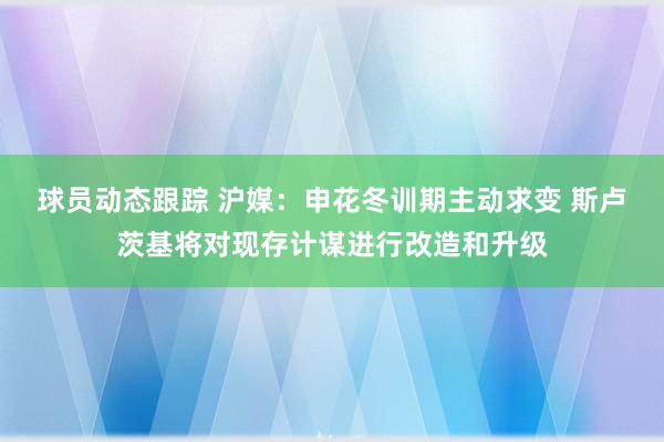 球员动态跟踪 沪媒：申花冬训期主动求变 斯卢茨基将对现存计谋进行改造和升级