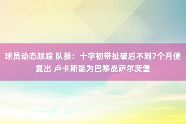 球员动态跟踪 队报：十字韧带扯破后不到7个月便复出 卢卡斯能为巴黎战萨尔茨堡