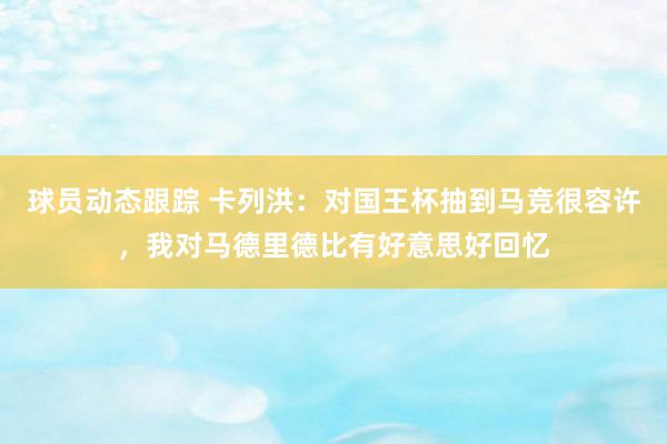 球员动态跟踪 卡列洪：对国王杯抽到马竞很容许，我对马德里德比有好意思好回忆