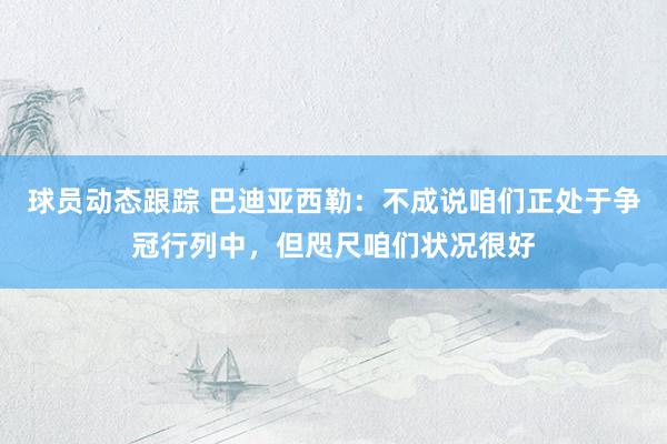 球员动态跟踪 巴迪亚西勒：不成说咱们正处于争冠行列中，但咫尺咱们状况很好