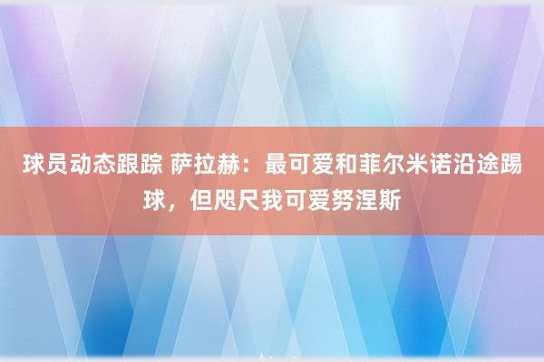 球员动态跟踪 萨拉赫：最可爱和菲尔米诺沿途踢球，但咫尺我可爱努涅斯